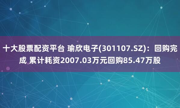 十大股票配资平台 瑜欣电子(301107.SZ)：回购完成 累计耗资2007.03万元回购85.47万股