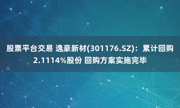 股票平台交易 逸豪新材(301176.SZ)：累计回购2.1114%股份 回购方案实施完毕