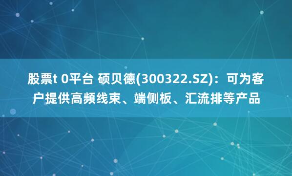 股票t 0平台 硕贝德(300322.SZ)：可为客户提供高频线束、端侧板、汇流排等产品
