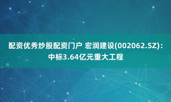 配资优秀炒股配资门户 宏润建设(002062.SZ)：中标3.64亿元重大工程