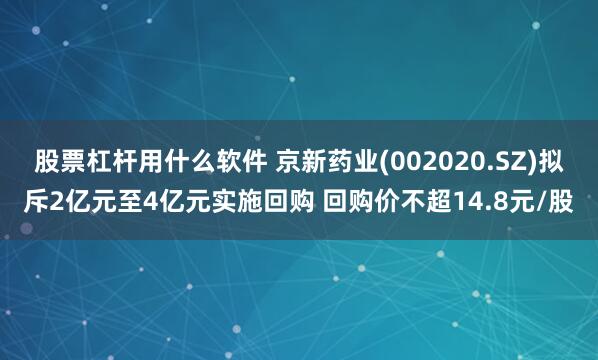 股票杠杆用什么软件 京新药业(002020.SZ)拟斥2亿元至4亿元实施回购 回购价不超14.8元/股