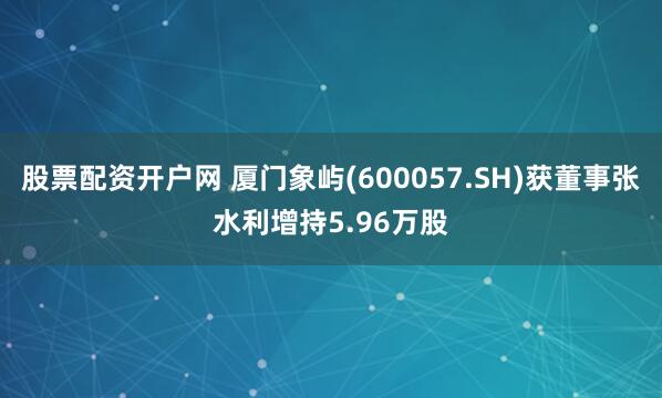 股票配资开户网 厦门象屿(600057.SH)获董事张水利增持5.96万股