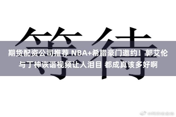 期货配资公司推荐 NBA+希腊豪门邀约！郭艾伦与丁神诙谐视频让人泪目 都成真该多好啊