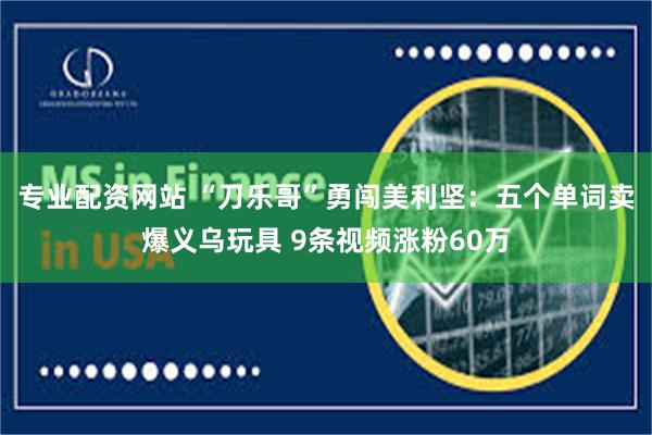 专业配资网站 “刀乐哥”勇闯美利坚：五个单词卖爆义乌玩具 9条视频涨粉60万