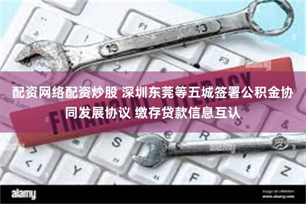 配资网络配资炒股 深圳东莞等五城签署公积金协同发展协议 缴存贷款信息互认