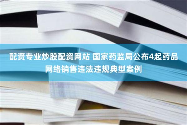 配资专业炒股配资网站 国家药监局公布4起药品网络销售违法违规典型案例