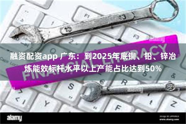 融资配资app 广东：到2025年底铜、铅、锌冶炼能效标杆水平以上产能占比达到50%