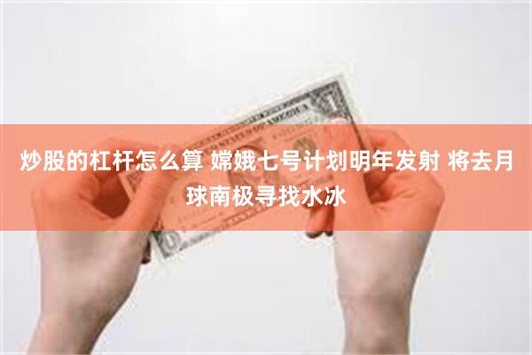 炒股的杠杆怎么算 嫦娥七号计划明年发射 将去月球南极寻找水冰