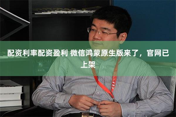 配资利率配资盈利 微信鸿蒙原生版来了，官网已上架