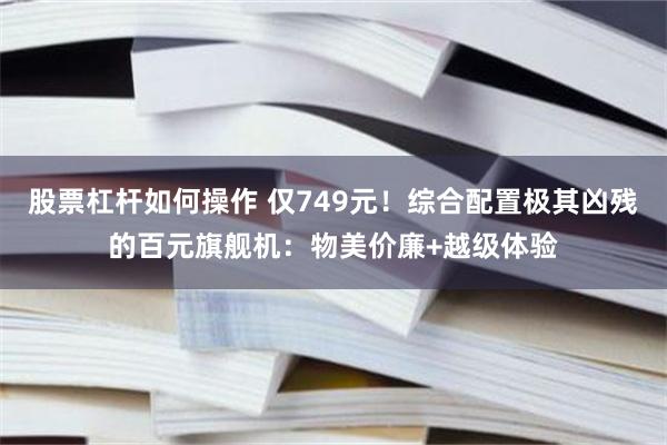 股票杠杆如何操作 仅749元！综合配置极其凶残的百元旗舰机：物美价廉+越级体验