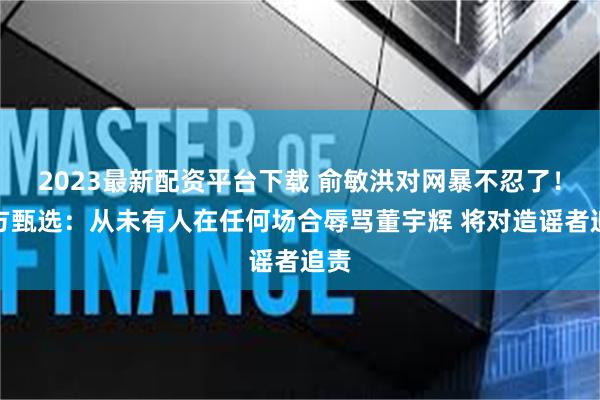 2023最新配资平台下载 俞敏洪对网暴不忍了！东方甄选：从未有人在任何场合辱骂董宇辉 将对造谣者追责