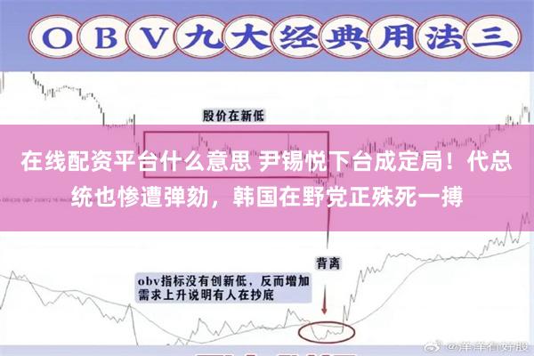 在线配资平台什么意思 尹锡悦下台成定局！代总统也惨遭弹劾，韩国在野党正殊死一搏