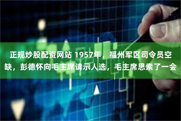 正规炒股配资网站 1957年，福州军区司令员空缺，彭德怀向毛主席请示人选，毛主席思索了一会