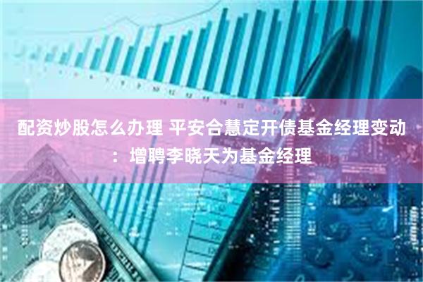 配资炒股怎么办理 平安合慧定开债基金经理变动：增聘李晓天为基金经理