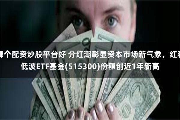 哪个配资炒股平台好 分红潮彰显资本市场新气象，红利低波ETF基金(515300)份额创近1年新高