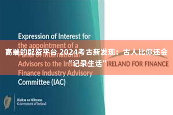 高端的配资平台 2024考古新发现：古人比你还会“记录生活”