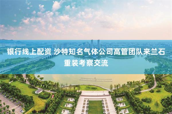 银行线上配资 沙特知名气体公司高管团队来兰石重装考察交流