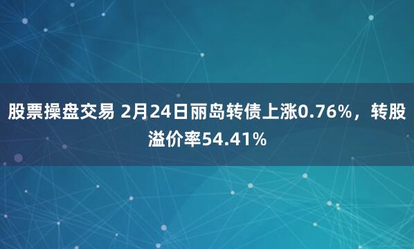 股票操盘交易 2月24日丽岛转债上涨0.76%，转股溢价率54.41%