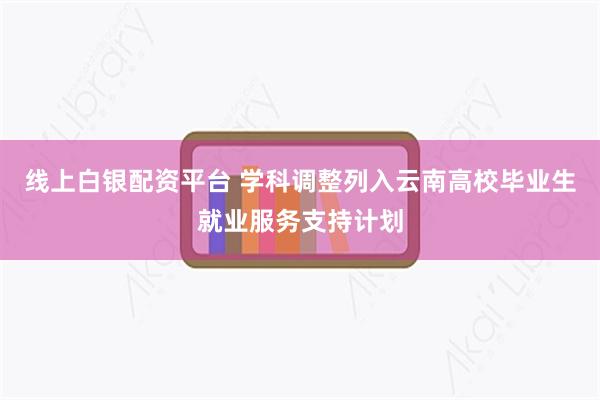 线上白银配资平台 学科调整列入云南高校毕业生就业服务支持计划