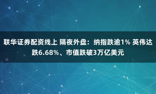 联华证券配资线上 隔夜外盘：纳指跌逾1% 英伟达跌6.68%、市值跌破3万亿美元