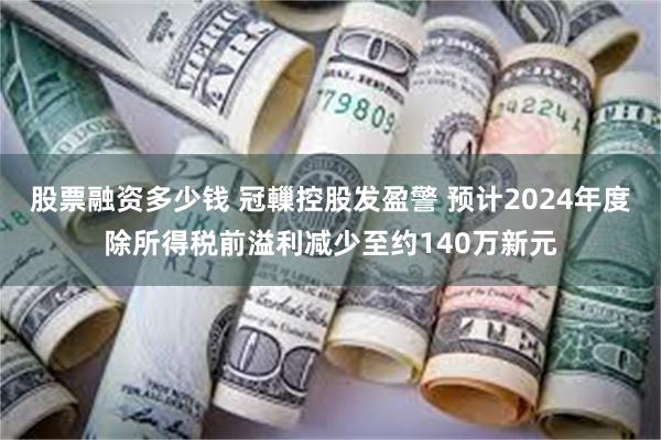 股票融资多少钱 冠轈控股发盈警 预计2024年度除所得税前溢利减少至约140万新元