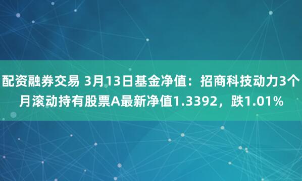 配资融券交易 3月13日基金净值：招商科技动力3个月滚动持有股票A最新净值1.3392，跌1.01%