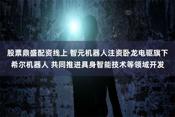 股票鼎盛配资线上 智元机器人注资卧龙电驱旗下希尔机器人 共同推进具身智能技术等领域开发