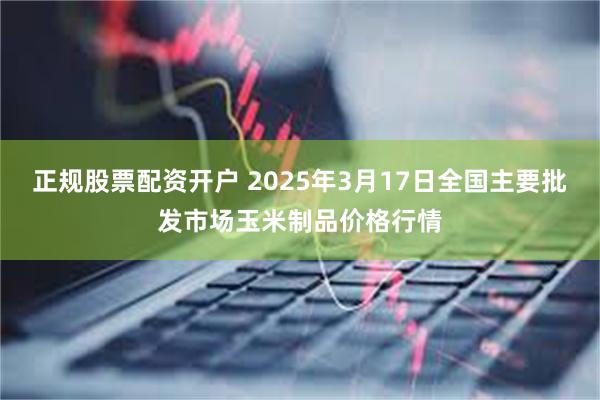 正规股票配资开户 2025年3月17日全国主要批发市场玉米制品价格行情