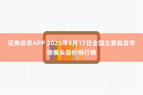 证券投资APP 2025年3月17日全国主要批发市场猴头菇价格行情