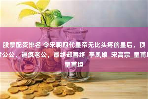 股票配资排名 令宋朝四代皇帝无比头疼的皇后，顶撞公公、逼疯老公，最终却善终_李凤娘_宋高宗_皇甫坦