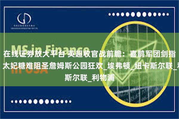 在线证劵放大平台 英超收官战前瞻：喜鹊军团剑指欧冠，太妃糖难阻圣詹姆斯公园狂欢_埃弗顿_纽卡斯尔联_利物浦