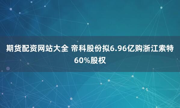 期货配资网站大全 帝科股份拟6.96亿购浙江索特60%股权