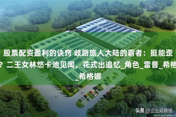 股票配资盈利的诀窍 歧路旅人大陆的霸者：挺能歪啊？二王女林悠卡池见闻，花式出追忆_角色_雷普_希格娜