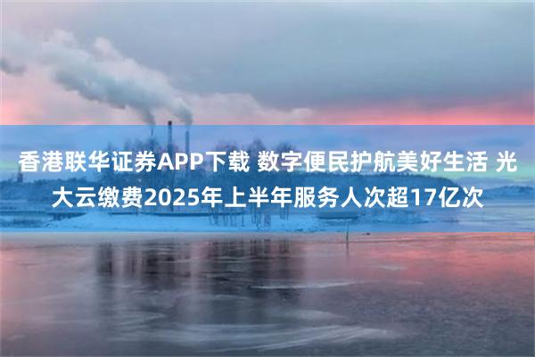 香港联华证券APP下载 数字便民护航美好生活 光大云缴费2025年上半年服务人次超17亿次