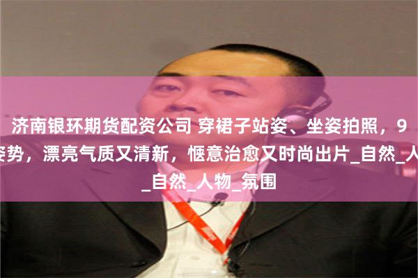 济南银环期货配资公司 穿裙子站姿、坐姿拍照，9个动作姿势，漂亮气质又清新，惬意治愈又时尚出片_自然_人物_氛围