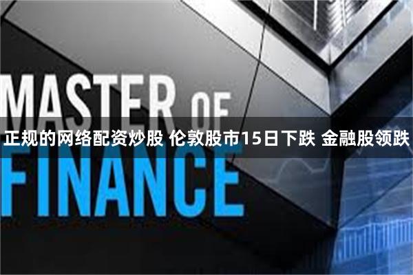 正规的网络配资炒股 伦敦股市15日下跌 金融股领跌