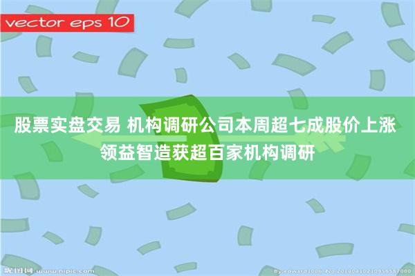 股票实盘交易 机构调研公司本周超七成股价上涨 领益智造获超百家机构调研