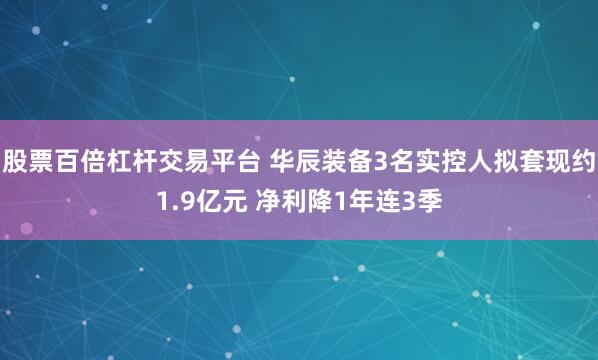 股票百倍杠杆交易平台 华辰装备3名实控人拟套现约1.9亿元 净利降1年连3季